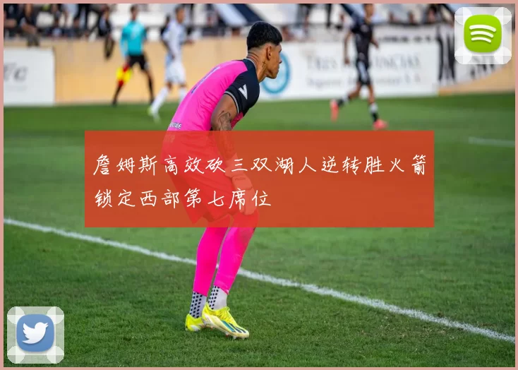 詹姆斯高效砍三双湖人逆转胜火箭锁定西部第七席位