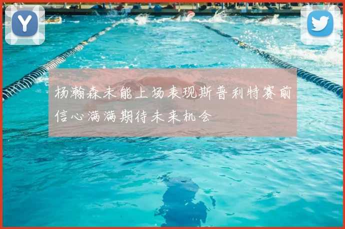 杨瀚森未能上场表现斯普利特赛前信心满满期待未来机会