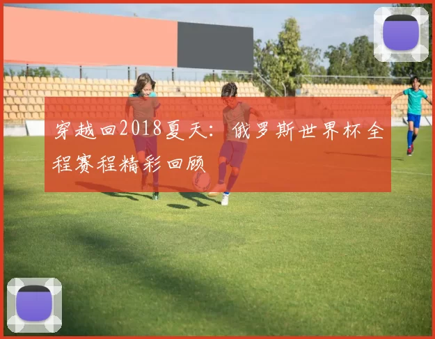 穿越回2018夏天：俄罗斯世界杯全程赛程精彩回顾