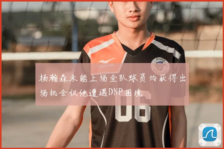 杨瀚森未能上场全队球员均获得出场机会仅他遭遇DNP困境
