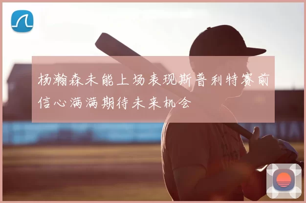 杨瀚森未能上场表现斯普利特赛前信心满满期待未来机会