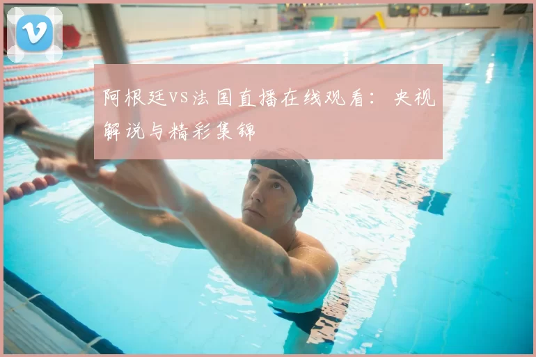阿根廷vs法国直播在线观看：央视解说与精彩集锦