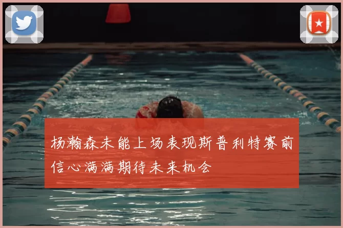 杨瀚森未能上场表现斯普利特赛前信心满满期待未来机会