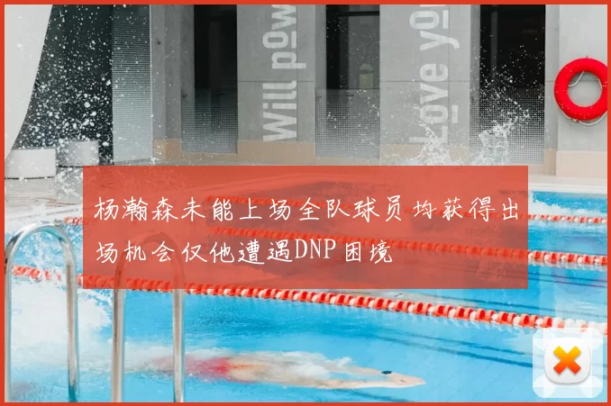 杨瀚森未能上场全队球员均获得出场机会仅他遭遇DNP困境