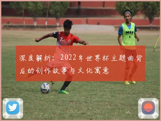 深度解析：2022年世界杯主题曲背后的创作故事与文化寓意