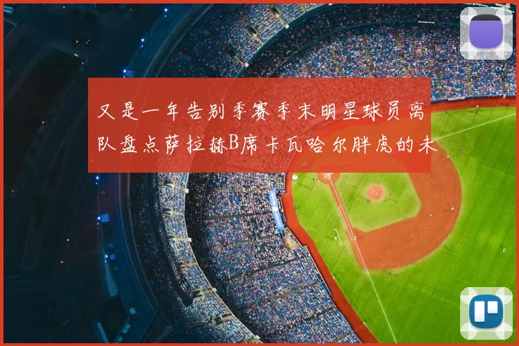 又是一年告别季赛季末明星球员离队盘点萨拉赫B席卡瓦哈尔胖虎的未来去向