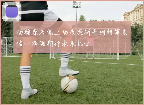 杨瀚森未能上场表现斯普利特赛前信心满满期待未来机会
