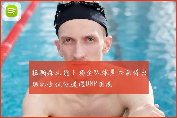 杨瀚森未能上场全队球员均获得出场机会仅他遭遇DNP困境