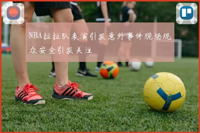 NBA拉拉队表演引发意外事件现场观众安全引发关注