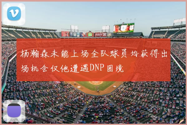 杨瀚森未能上场全队球员均获得出场机会仅他遭遇DNP困境