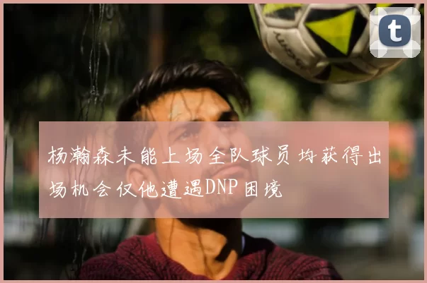 杨瀚森未能上场全队球员均获得出场机会仅他遭遇DNP困境