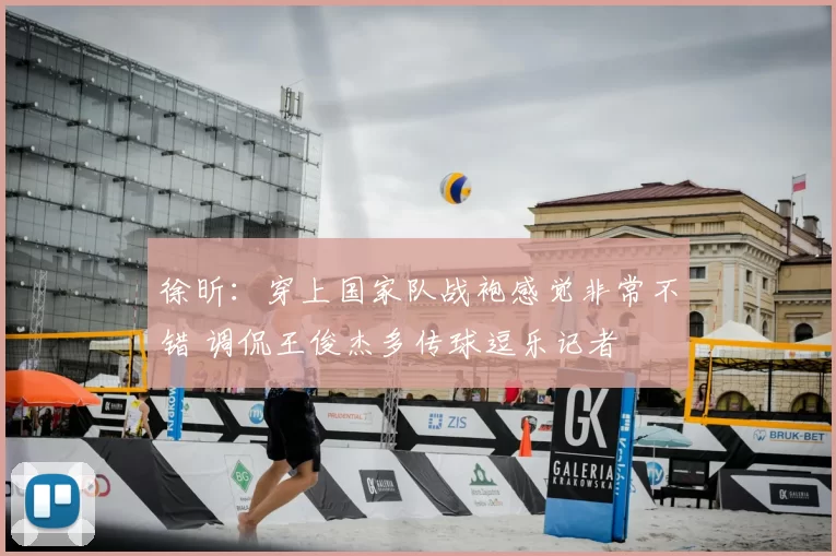 徐昕：穿上国家队战袍感觉非常不错 调侃王俊杰多传球逗乐记者