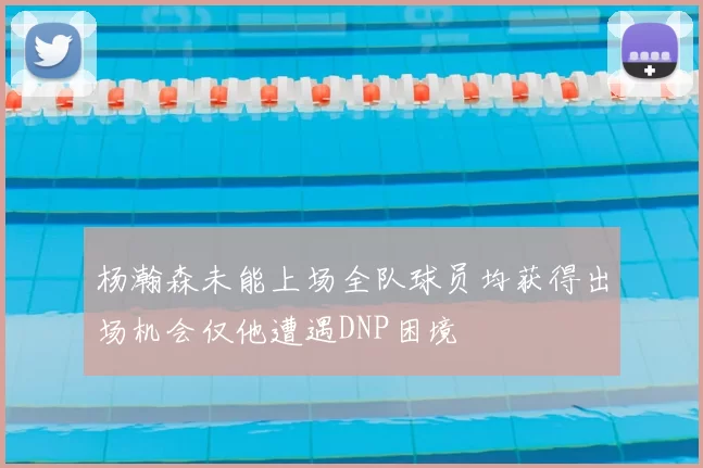 杨瀚森未能上场全队球员均获得出场机会仅他遭遇DNP困境
