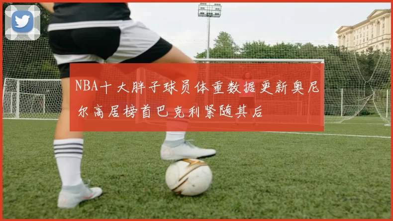 NBA十大胖子球员体重数据更新奥尼尔高居榜首巴克利紧随其后
