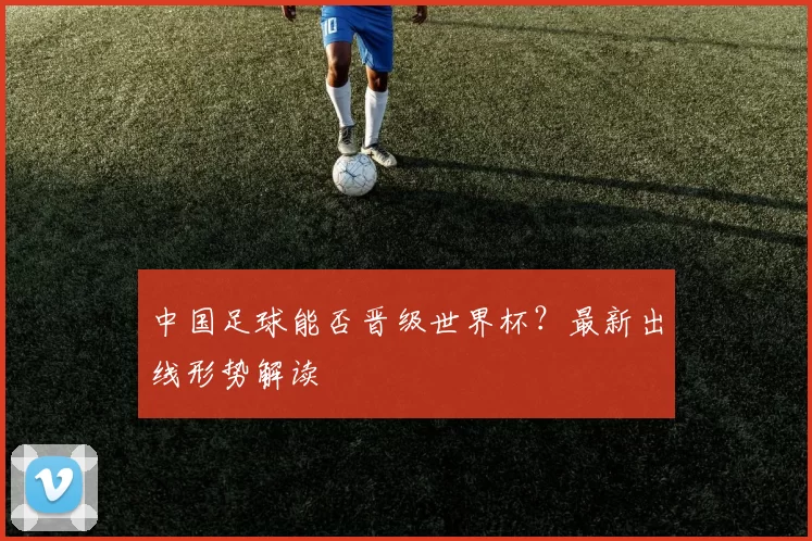 中国足球能否晋级世界杯？最新出线形势解读