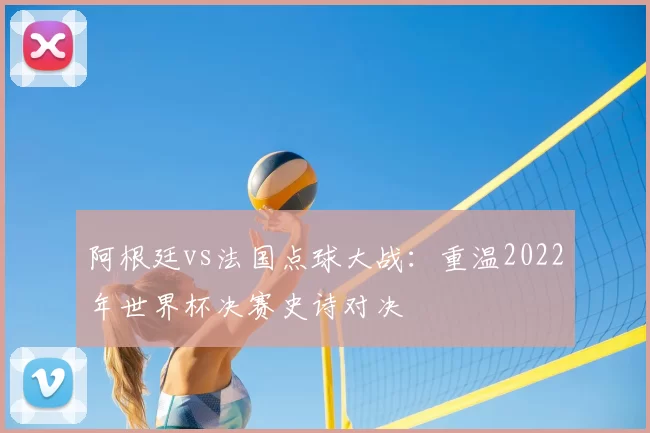 阿根廷vs法国点球大战：重温2022年世界杯决赛史诗对决