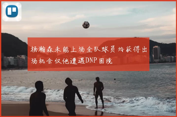 杨瀚森未能上场全队球员均获得出场机会仅他遭遇DNP困境