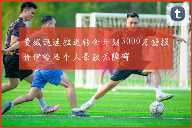 曼城迅速推进转会计划3000万镑报价伊哈洛个人条款无障碍