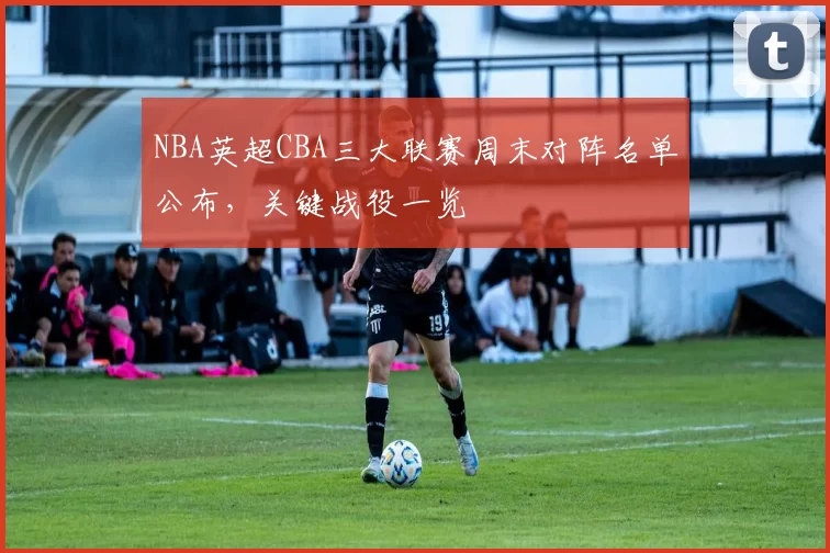 NBA英超CBA三大联赛周末对阵名单公布,关键战役一览